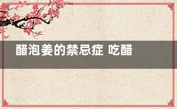 醋泡姜的禁忌症 吃醋泡姜有哪些注意事项(醋泡姜的禁忌症有哪些)